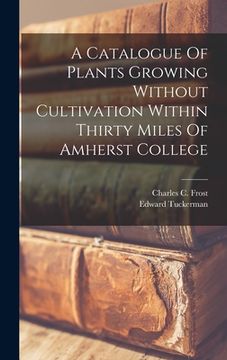 portada A Catalogue Of Plants Growing Without Cultivation Within Thirty Miles Of Amherst College (en Inglés)