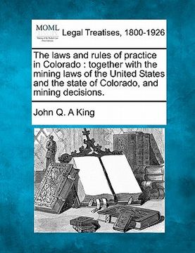 portada the laws and rules of practice in colorado: together with the mining laws of the united states and the state of colorado, and mining decisions. (in English)