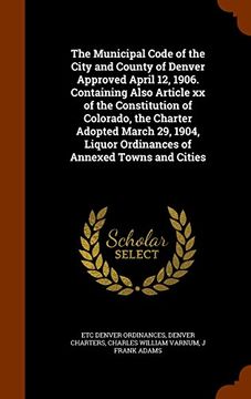 portada The Municipal Code of the City and County of Denver Approved April 12, 1906. Containing Also Article xx of the Constitution of Colorado, the Charter ... Liquor Ordinances of Annexed Towns and Cities