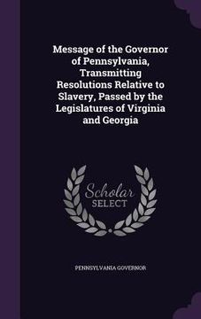 portada Message of the Governor of Pennsylvania, Transmitting Resolutions Relative to Slavery, Passed by the Legislatures of Virginia and Georgia (in English)