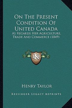 portada on the present condition of united canada on the present condition of united canada: as regards her agriculture, trade and commerce (1849) as regards (en Inglés)