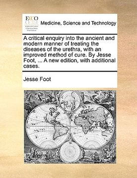 portada a critical enquiry into the ancient and modern manner of treating the diseases of the urethra, with an improved method of cure. by jesse foot, ... a (en Inglés)