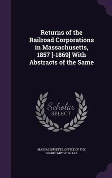portada Returns of the Railroad Corporations in Massachusetts, 1857 [-1869] With Abstracts of the Same (en Inglés)