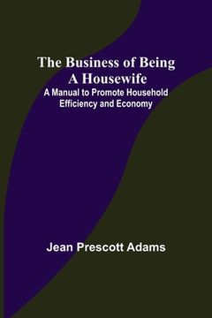 portada The Business of Being a Housewife; A Manual to Promote Household Efficiency and Economy (en Inglés)