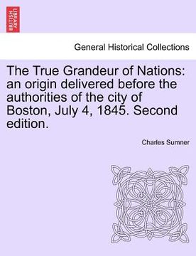 portada the true grandeur of nations: an origin delivered before the authorities of the city of boston, july 4, 1845. second edition. (en Inglés)