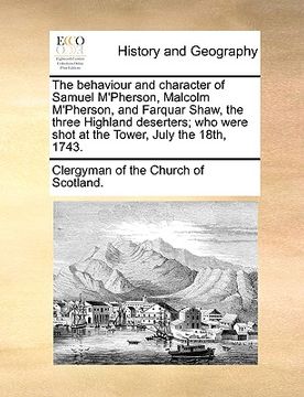 portada the behaviour and character of samuel m'pherson, malcolm m'pherson, and farquar shaw, the three highland deserters; who were shot at the tower, july t (in English)