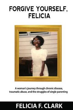 portada Forgive Yourself, Felicia: A woman's journey through chronic disease, traumatic abuse, and the struggles of single parenting (in English)
