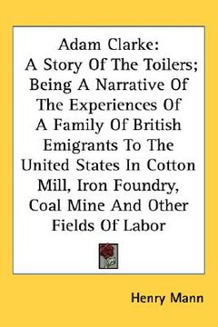 portada adam clarke: a story of the toilers; being a narrative of the experiences of a family of british emigrants to the united states in (in English)