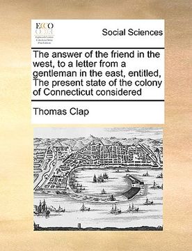 portada the answer of the friend in the west, to a letter from a gentleman in the east, entitled, the present state of the colony of connecticut considered (en Inglés)