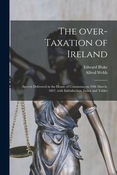 portada The Over-taxation of Ireland: Speech Delivered in the House of Commons, on 29th March, 1897, With Introduction, Index and Tables (en Inglés)