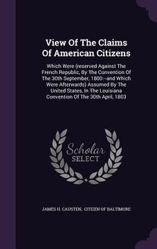 portada View Of The Claims Of American Citizens: Which Were (reserved Against The French Republic, By The Convention Of The 30th September, 1800: --and Which (en Inglés)