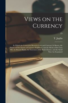 portada Views on the Currency: in Which the Connexion Between Corn and Currency is Shown, the Nature of Our System of Currency Explained, and the Mer (en Inglés)