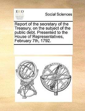 portada report of the secretary of the treasury, on the subject of the public debt. presented to the house of representatives, february 7th, 1792.