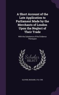 portada A Short Account of the Late Application to Parliament Made by the Merchants of London Upon the Neglect of Their Trade: With the Substance of the Evide (en Inglés)