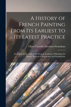 portada A History of French Painting From Its Earliest to Its Latest Practice: Including an Account of the French Academy of Painting, Its Salons, Schools of