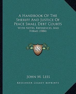 portada a handbook of the sheriff and justice of peace small debt courts: with notes, references, and forms (1884) (en Inglés)