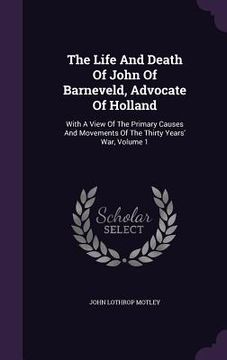 portada The Life And Death Of John Of Barneveld, Advocate Of Holland: With A View Of The Primary Causes And Movements Of The Thirty Years' War, Volume 1 (in English)