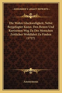 portada Die Wahre Gluckseeligkeit, Nebst Beygefugter Kunst, Den Besten Und Kurtzesten Weg Zu Des Menschen Zeitlicher Wohlfahrt Zu Finden (1727) (en Alemán)