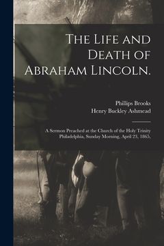 portada The Life and Death of Abraham Lincoln.: a Sermon Preached at the Church of the Holy Trinity Philadelphia, Sunday Morning, April 23, 1865, (in English)
