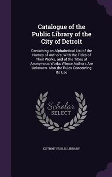 portada Catalogue of the Public Library of the City of Detroit: Containing an Alphabetical List of the Names of Authors, With the Titles of Their Works, and o (in English)