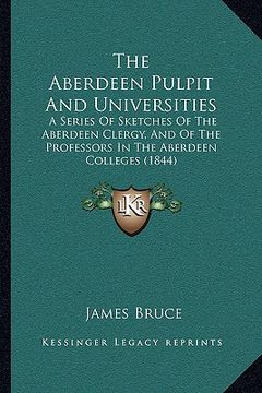 portada the aberdeen pulpit and universities: a series of sketches of the aberdeen clergy, and of the professors in the aberdeen colleges (1844) (en Inglés)