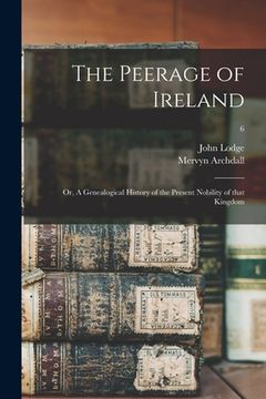 portada The Peerage of Ireland: or, A Genealogical History of the Present Nobility of That Kingdom; 6 (en Inglés)