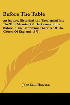 portada before the table: an inquiry, historical and theological into the true meaning of the consecration rubric in the communion service of th (in English)