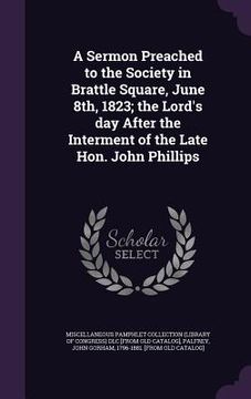 portada A Sermon Preached to the Society in Brattle Square, June 8th, 1823; the Lord's day After the Interment of the Late Hon. John Phillips (en Inglés)