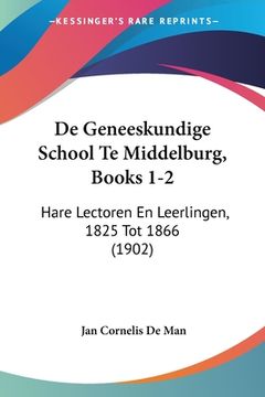 portada De Geneeskundige School Te Middelburg, Books 1-2: Hare Lectoren En Leerlingen, 1825 Tot 1866 (1902)