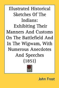 portada illustrated historical sketches of the indians: exhibiting their manners and customs on the battlefield and in the wigwam, with numerous anecdotes and
