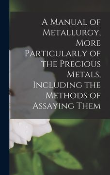 portada A Manual of Metallurgy, More Particularly of the Precious Metals, Including the Methods of Assaying Them (in English)