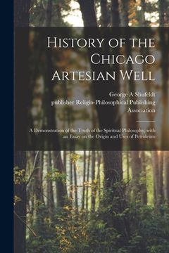 portada History of the Chicago Artesian Well: a Demonstration of the Truth of the Spiritual Philosophy, With an Essay on the Origin and Uses of Petroleum (en Inglés)