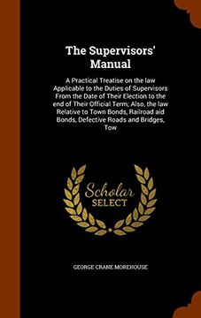portada The Supervisors' Manual: A Practical Treatise on the law Applicable to the Duties of Supervisors From the Date of Their Election to the end of Their ... aid Bonds, Defective Roads and Bridges, Tow