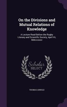 portada On the Divisions and Mutual Relations of Knowledge: A Lecture Read Before the Rugby Literary and Scientific Society, April Vii, Mdcccxxxv