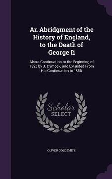 portada An Abridgment of the History of England, to the Death of George Ii: Also a Continuation to the Beginning of 1826 by J. Dymock, and Extended From His C