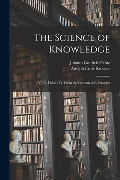 portada The Science of Knowledge: Y J.G. Fichte. Tr. From the German A.E. Kroeger (in English)