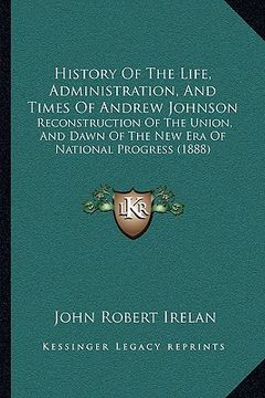portada history of the life, administration, and times of andrew johnson: reconstruction of the union, and dawn of the new era of national progress (1888) (en Inglés)