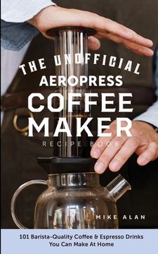 portada The Unofficial Aeropress Coffee Maker Recipe Book: The Unofficial Aeropress Coffee Maker Recipe Book: 101 Barista-Quality Coffee and Espresso Drinks Y (en Inglés)
