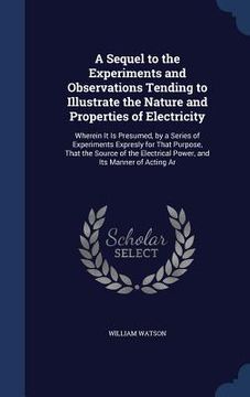 portada A Sequel to the Experiments and Observations Tending to Illustrate the Nature and Properties of Electricity: Wherein It Is Presumed, by a Series of Ex (in English)