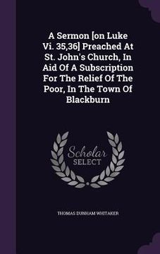 portada A Sermon [on Luke Vi. 35,36] Preached At St. John's Church, In Aid Of A Subscription For The Relief Of The Poor, In The Town Of Blackburn (en Inglés)