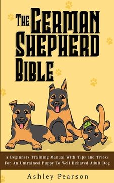portada The German Shepherd Bible - A Beginners Training Manual With Tips and Tricks For An Untrained Puppy To Well Behaved Adult Dog (en Inglés)