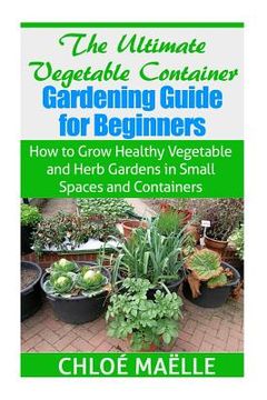 portada The Ultimate Vegetable Container Gardening Guide for Beginners: How to Grow Healthy Vegetables and Herb Gardens in Small Spaces and Containers