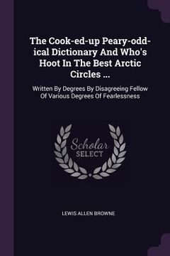 portada The Cook-ed-up Peary-odd-ical Dictionary And Who's Hoot In The Best Arctic Circles ...: Written By Degrees By Disagreeing Fellow Of Various Degrees Of (en Inglés)