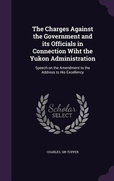 portada The Charges Against the Government and its Officials in Connection Wiht the Yukon Administration: Speech on the Amendment to the Address to His Excell (en Inglés)