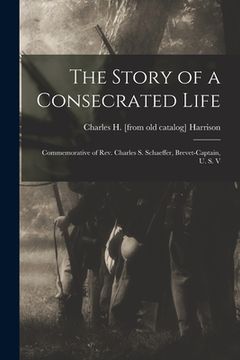 portada The Story of a Consecrated Life; Commemorative of Rev. Charles S. Schaeffer, Brevet-captain, U. S. V (en Inglés)