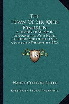 portada the town of sir john franklin: a history of spilsby in lincolnshire, with notes on eresby and other places connected therewith (1892) (in English)