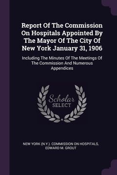 portada Report Of The Commission On Hospitals Appointed By The Mayor Of The City Of New York January 31, 1906: Including The Minutes Of The Meetings Of The Co (en Inglés)