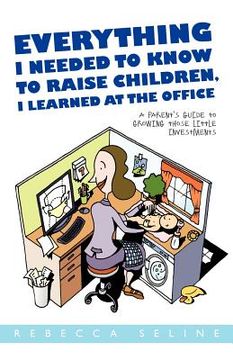 portada everything i needed to know to raise children, i learned at the office: a parent ` s guide to growing those little investments (in English)