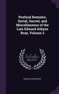 portada Poetical Remains, Social, Sacred, and Miscellaneous of the Late Edward Atkyns Bray, Volume 2 (en Inglés)
