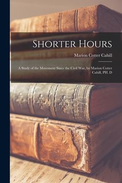 portada Shorter Hours; a Study of the Movement Since the Civil War, by Marion Cotter Cahill, PH. D (en Inglés)